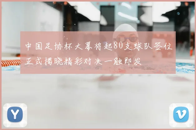 中国足协杯大幕将起80支球队签位正式揭晓精彩对决一触即发