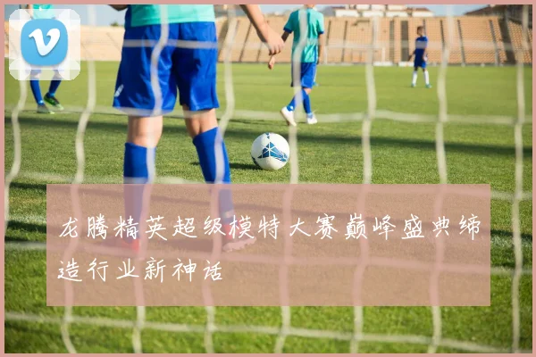 龙腾精英超级模特大赛巅峰盛典缔造行业新神话