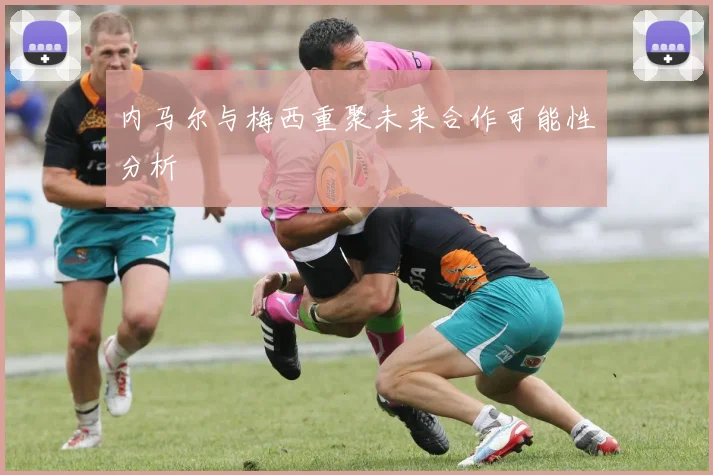 内马尔与梅西重聚未来合作可能性分析